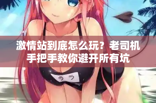 激情站到底怎么玩？老司机手把手教你避开所有坑