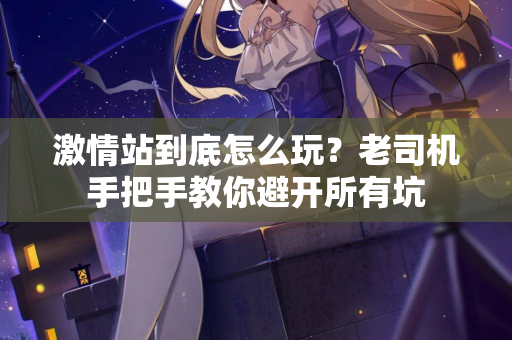 激情站到底怎么玩？老司机手把手教你避开所有坑