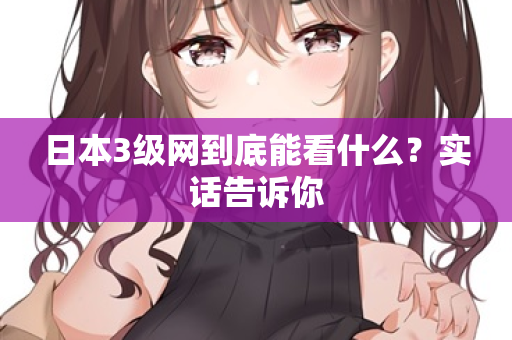 日本3级网到底能看什么?实话告诉你 日本3级网到底能看什么?实话告诉你