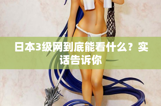 日本3级网到底能看什么?实话告诉你 日本3级网到底能看什么?实话告诉你
