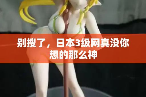 别搜了,日本3级网真没你想的那么神 别搜了,日本3级网真没你想的那么神