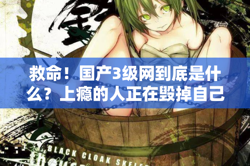 救命!国产3级网到底是什么?上瘾的人正在毁掉自己 救命!国产3级网到底是什么?上瘾的人正在毁掉自己