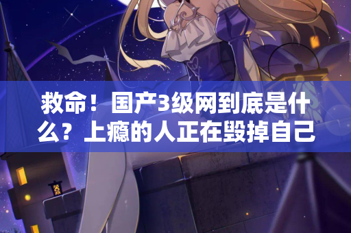 救命!国产3级网到底是什么?上瘾的人正在毁掉自己 救命!国产3级网到底是什么?上瘾的人正在毁掉自己
