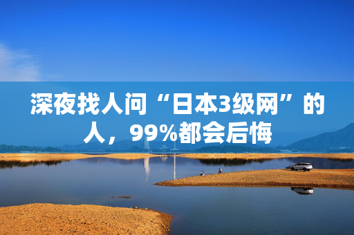 深夜找人问“日本3级网”的人,99%都会后悔 深夜找人问“日本3级网”的人,99%都会后悔