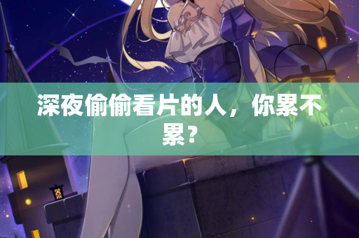 深夜偷偷看片的人,你累不累? 深夜偷偷看片的人,你累不累?