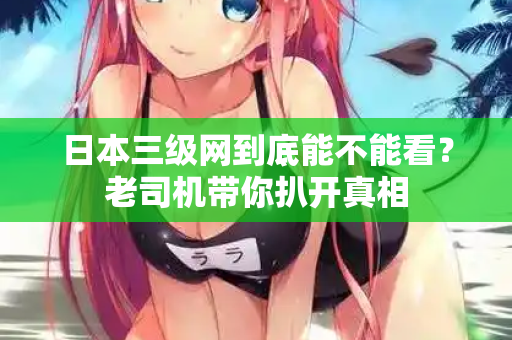 日本三级网到底能不能看?老司机带你扒开真相 日本三级网到底能不能看?老司机带你扒开真相