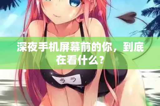 深夜手机屏幕前的你,到底在看什么? 深夜手机屏幕前的你,到底在看什么?