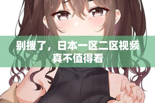 别搜了,日本一区二区视频真不值得看 别搜了,日本一区二区视频真不值得看