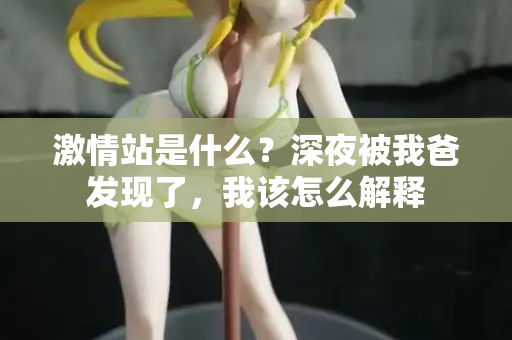 激情站是什么?深夜被我爸发现了,我该怎么解释 激情站是什么?深夜被我爸发现了,我该怎么解释