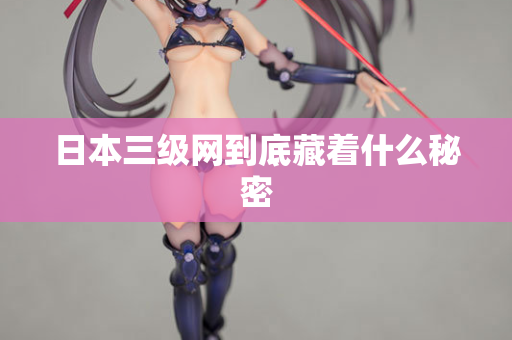 日本三级网到底藏着什么秘密 日本三级网到底藏着什么秘密