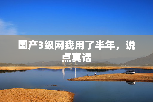 国产3级网我用了半年,说点真话 国产3级网我用了半年,说点真话
