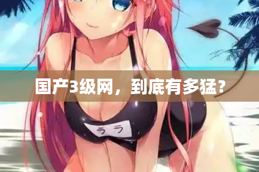 国产3级网,到底有多猛? 国产3级网,到底有多猛?
