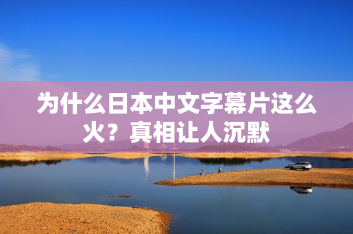 为什么日本中文字幕片这么火?真相让人沉默 为什么日本中文字幕片这么火?真相让人沉默