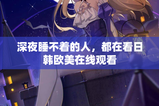 深夜睡不着的人,都在看日韩欧美在线观看 深夜睡不着的人,都在看日韩欧美在线观看