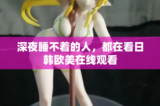 深夜睡不着的人,都在看日韩欧美在线观看 深夜睡不着的人,都在看日韩欧美在线观看