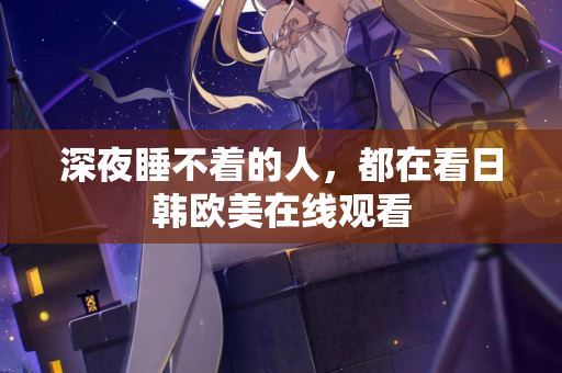 深夜睡不着的人,都在看日韩欧美在线观看 深夜睡不着的人,都在看日韩欧美在线观看