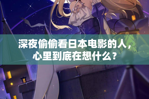 深夜偷偷看日本电影的人,心里到底在想什么? 深夜偷偷看日本电影的人,心里到底在想什么?