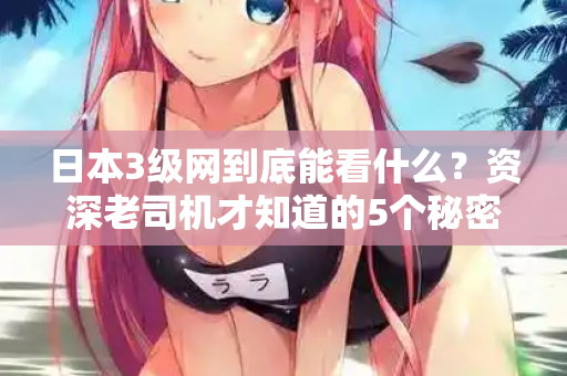 日本3级网到底能看什么?资深老司机才知道的5个秘密 日本3级网到底能看什么?资深老司机才知道的5个秘密