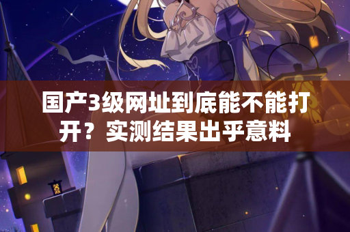 国产3级网址到底能不能打开?实测结果出乎意料 国产3级网址到底能不能打开?实测结果出乎意料