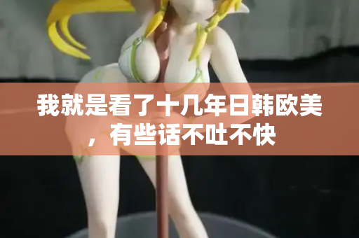 我就是看了十几年日韩欧美,有些话不吐不快 我就是看了十几年日韩欧美,有些话不吐不快