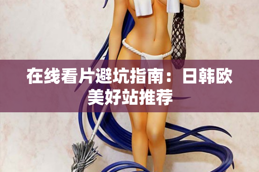 在线看片避坑指南:日韩欧美好站推荐 在线看片避坑指南:日韩欧美好站推荐