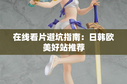 在线看片避坑指南:日韩欧美好站推荐 在线看片避坑指南:日韩欧美好站推荐