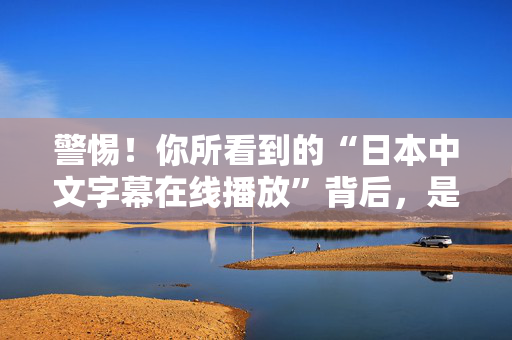警惕!你所看到的“日本中文字幕在线播放”背后,是一场精心设计的骗局 警惕!你所看到的“日本中文字幕在线播放”背后,是一场精心设计的骗局
