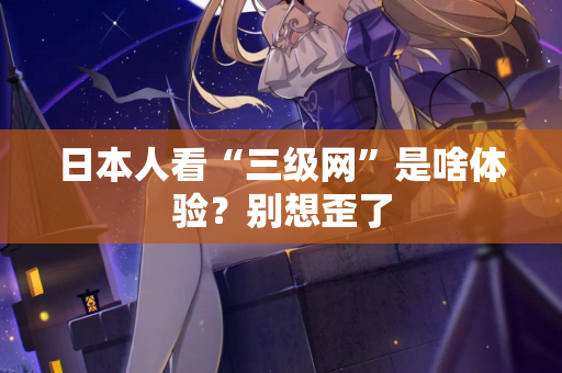 日本人看“三级网”是啥体验？别想歪了