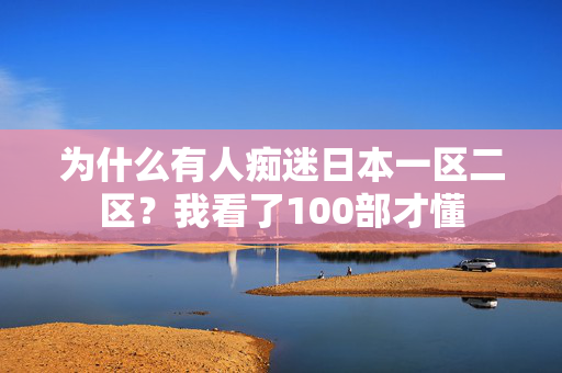 为什么有人痴迷日本一区二区？我看了100部才懂