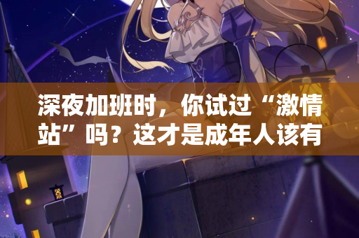 深夜加班时，你试过“激情站”吗？这才是成年人该有的充电方式