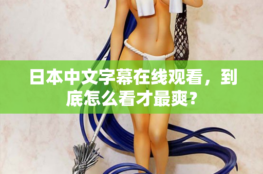日本中文字幕在线观看,到底怎么看才最爽? 日本中文字幕在线观看,到底怎么看才最爽?