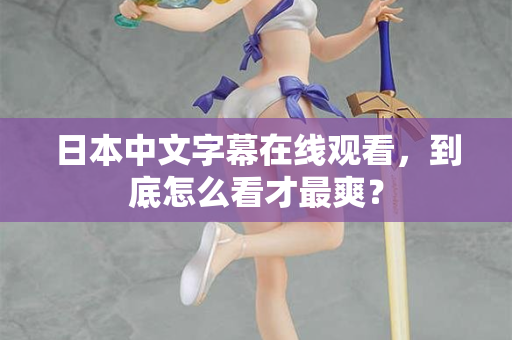 日本中文字幕在线观看,到底怎么看才最爽? 日本中文字幕在线观看,到底怎么看才最爽?