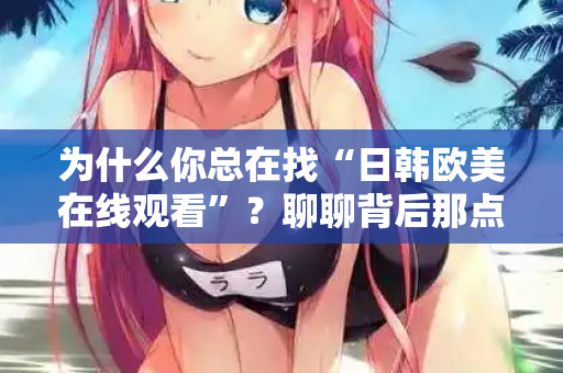 为什么你总在找“日韩欧美在线观看”?聊聊背后那点事 为什么你总在找“日韩欧美在线观看”?聊聊背后那点事