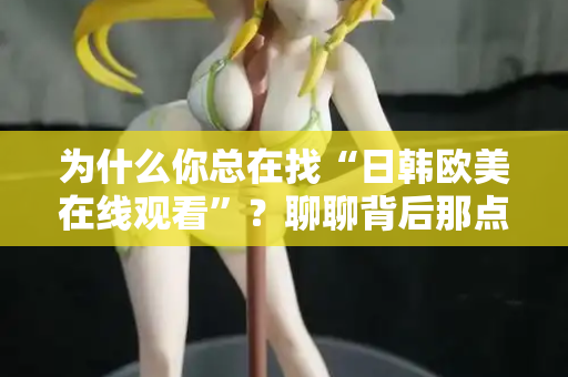 为什么你总在找“日韩欧美在线观看”?聊聊背后那点事 为什么你总在找“日韩欧美在线观看”?聊聊背后那点事