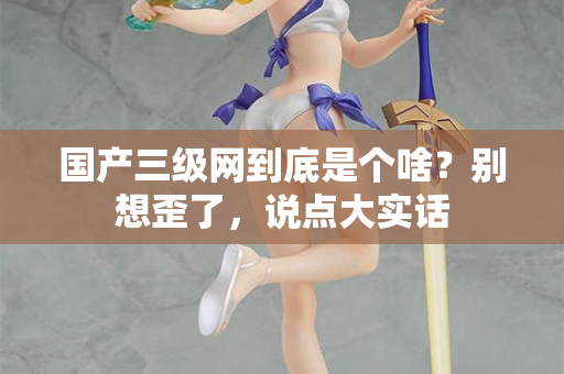 国产三级网到底是个啥?别想歪了,说点大实话 国产三级网到底是个啥?别想歪了,说点大实话