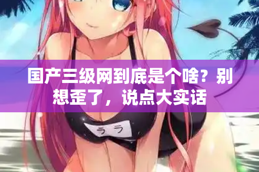 国产三级网到底是个啥?别想歪了,说点大实话 国产三级网到底是个啥?别想歪了,说点大实话