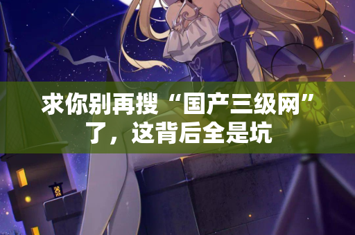 求你别再搜“国产三级网”了,这背后全是坑 求你别再搜“国产三级网”了,这背后全是坑