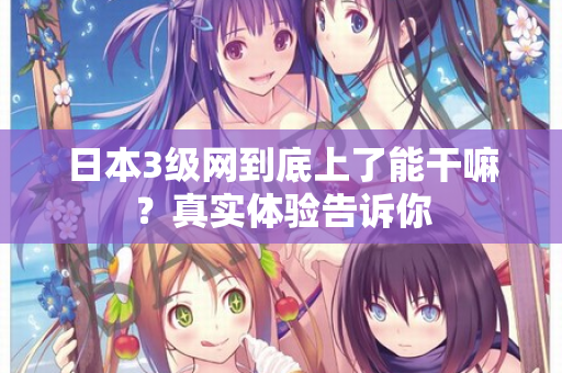 日本3级网到底上了能干嘛?真实体验告诉你 日本3级网到底上了能干嘛?真实体验告诉你