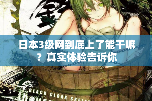 日本3级网到底上了能干嘛?真实体验告诉你 日本3级网到底上了能干嘛?真实体验告诉你