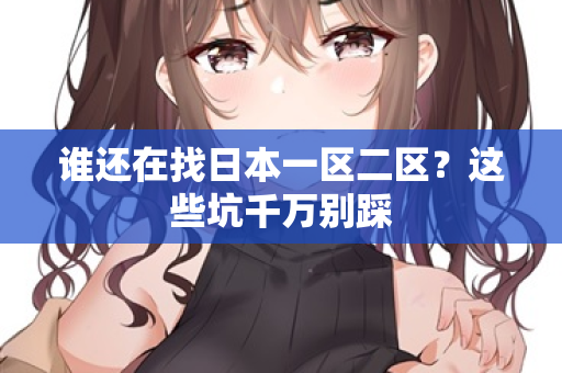 谁还在找日本一区二区?这些坑千万别踩 谁还在找日本一区二区?这些坑千万别踩