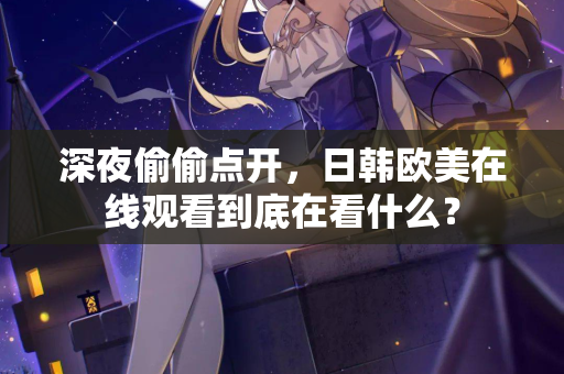 深夜偷偷点开,日韩欧美在线观看到底在看什么? 深夜偷偷点开,日韩欧美在线观看到底在看什么?