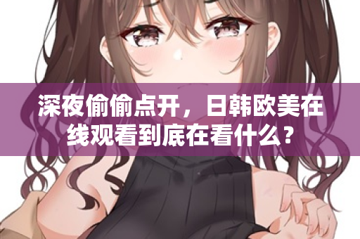 深夜偷偷点开,日韩欧美在线观看到底在看什么? 深夜偷偷点开,日韩欧美在线观看到底在看什么?