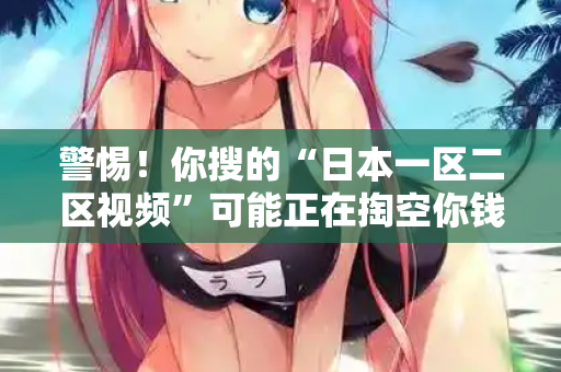 警惕!你搜的“日本一区二区视频”可能正在掏空你钱包 警惕!你搜的“日本一区二区视频”可能正在掏空你钱包