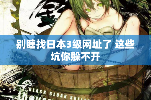 别瞎找日本3级网址了 这些坑你躲不开