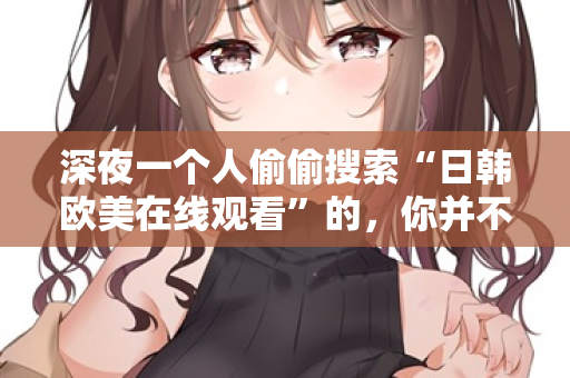 深夜一个人偷偷搜索“日韩欧美在线观看”的,你并不孤单 深夜一个人偷偷搜索“日韩欧美在线观看”的,你并不孤单