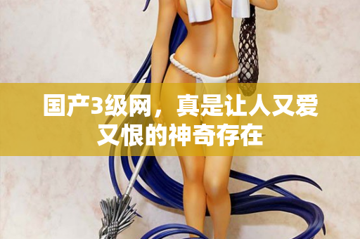 国产3级网,真是让人又爱又恨的神奇存在 国产3级网,真是让人又爱又恨的神奇存在