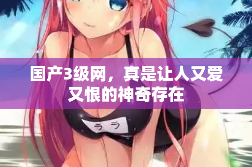 国产3级网,真是让人又爱又恨的神奇存在 国产3级网,真是让人又爱又恨的神奇存在