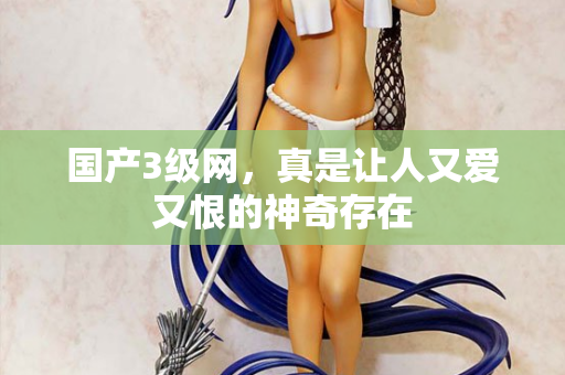 国产3级网,真是让人又爱又恨的神奇存在 国产3级网,真是让人又爱又恨的神奇存在