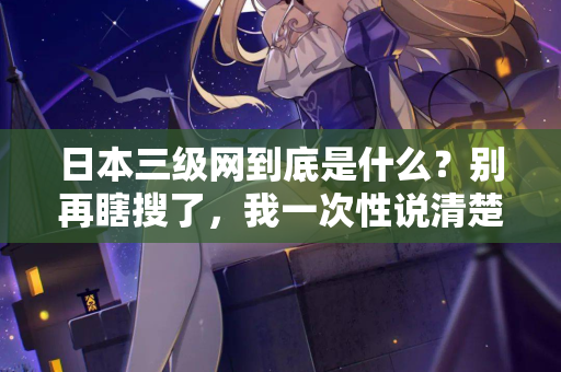 日本三级网到底是什么？别再瞎搜了，我一次性说清楚