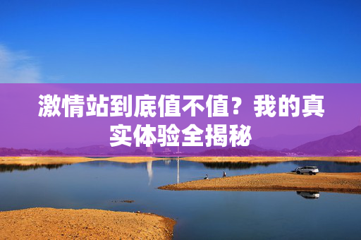 激情站到底值不值？我的真实体验全揭秘